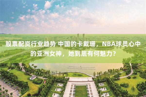 股票配资行业趋势 中国的卡戴珊，NBA球员心中的亚洲女神，她到底有何魅力？