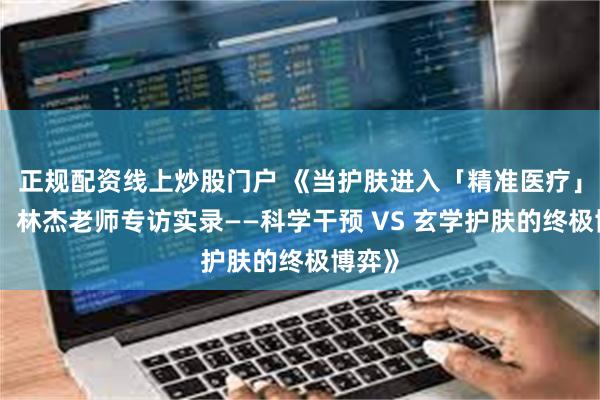 正规配资线上炒股门户 《当护肤进入「精准医疗」时代：林杰老师专访实录——科学干预 VS 玄学护肤的终极博弈》