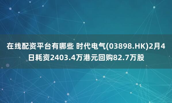 在线配资平台有哪些 时代电气(03898.HK)2月4日耗资2403.4万港元回购82.7万股