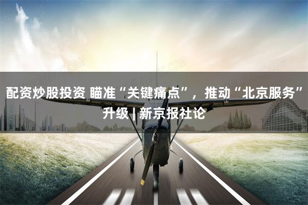 配资炒股投资 瞄准“关键痛点”，推动“北京服务”升级 | 新京报社论