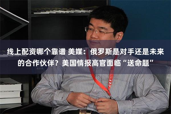 线上配资哪个靠谱 美媒：俄罗斯是对手还是未来的合作伙伴？美国情报高官面临“送命题”