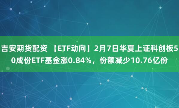 吉安期货配资 【ETF动向】2月7日华夏上证科创板50成份ETF基金涨0.84%，份额减少10.76亿份