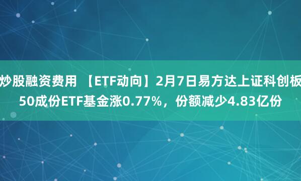 炒股融资费用 【ETF动向】2月7日易方达上证科创板50成份ETF基金涨0.77%，份额减少4.83亿份