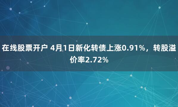 在线股票开户 4月1日新化转债上涨0.91%，转股溢价率2.72%
