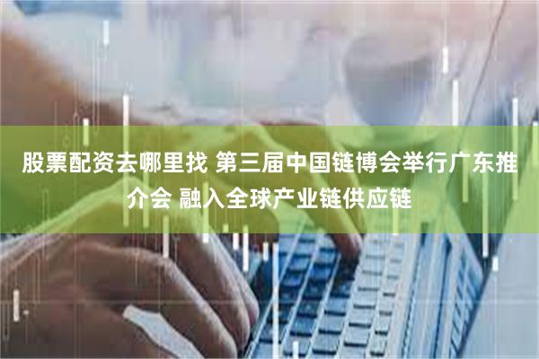 股票配资去哪里找 第三届中国链博会举行广东推介会 融入全球产业链供应链
