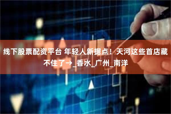 线下股票配资平台 年轻人新据点！天河这些首店藏不住了→_香水_广州_南洋