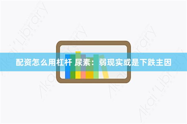 配资怎么用杠杆 尿素：弱现实或是下跌主因