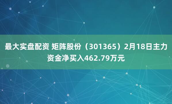 最大实盘配资 矩阵股份（301365）2月18日主力资金净买入462.79万元