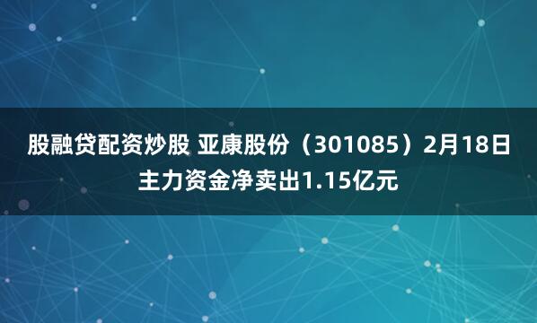 股融贷配资炒股 亚康股份（301085）2月18日主力资金净卖出1.15亿元