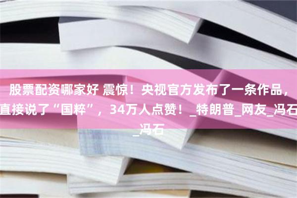 股票配资哪家好 震惊！央视官方发布了一条作品，直接说了“国粹”，34万人点赞！_特朗普_网友_冯石