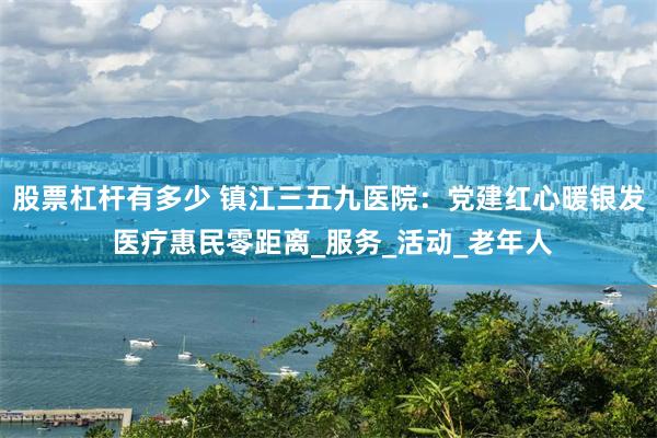 股票杠杆有多少 镇江三五九医院：党建红心暖银发 医疗惠民零距离_服务_活动_老年人