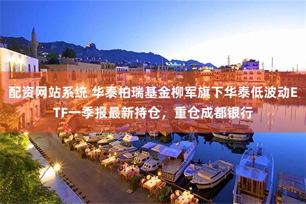 配资网站系统 华泰柏瑞基金柳军旗下华泰低波动ETF一季报最新持仓，重仓成都银行