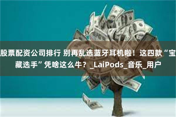 股票配资公司排行 别再乱选蓝牙耳机啦！这四款“宝藏选手”凭啥这么牛？_LaiPods_音乐_用户