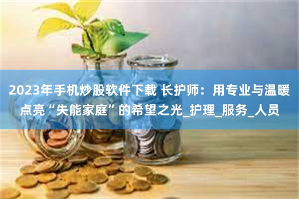 2023年手机炒股软件下载 长护师：用专业与温暖点亮“失能家庭”的希望之光_护理_服务_人员