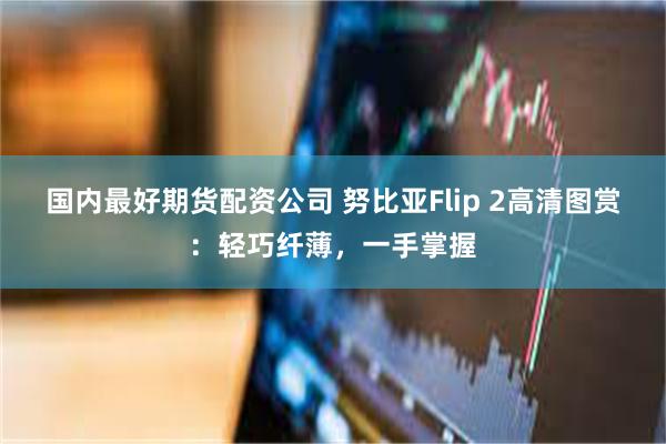国内最好期货配资公司 努比亚Flip 2高清图赏：轻巧纤薄，一手掌握