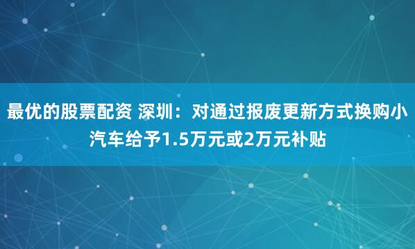 最优的股票配资 深圳：对通过报废更新方式换购小汽车给予1.5万元或2万元补贴