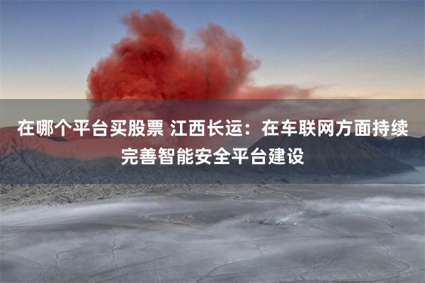 在哪个平台买股票 江西长运：在车联网方面持续完善智能安全平台建设