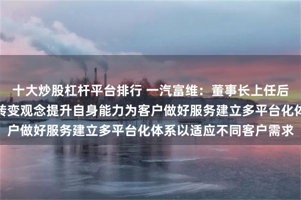 十大炒股杠杆平台排行 一汽富维：董事长上任后梳理公司发展方向要求转变观念提升自身能力为客户做好服务建立多平台化体系以适应不同客户需求