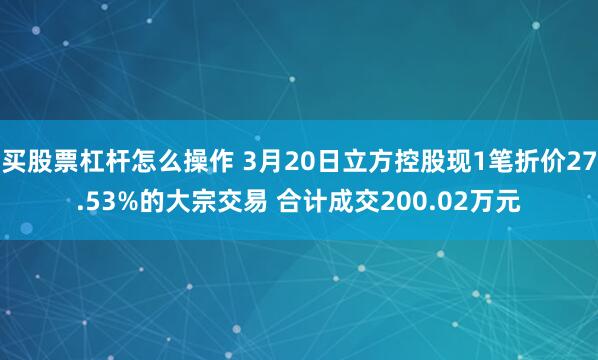 买股票杠杆怎么操作 3月20日立方控股现1笔折价27.53%的大宗交易 合计成交200.02万元