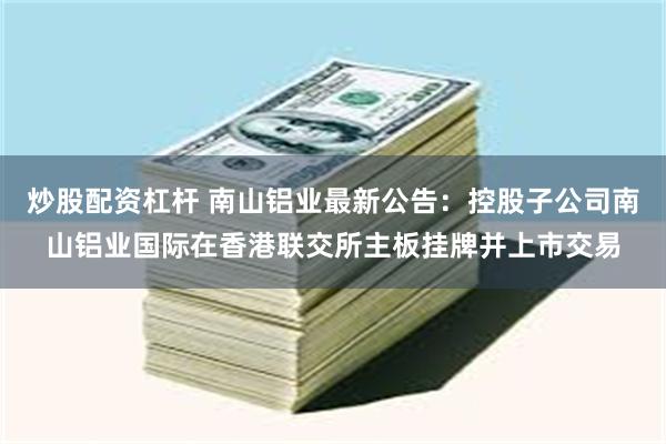 炒股配资杠杆 南山铝业最新公告：控股子公司南山铝业国际在香港联交所主板挂牌并上市交易