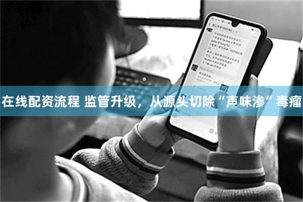 在线配资流程 监管升级，从源头切除“声味渗”毒瘤