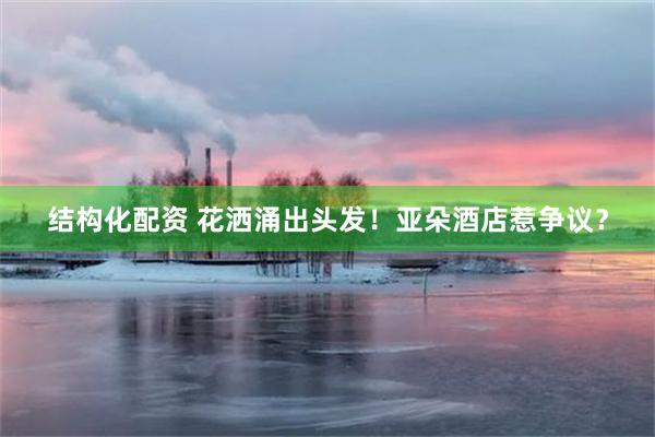 结构化配资 花洒涌出头发！亚朵酒店惹争议？