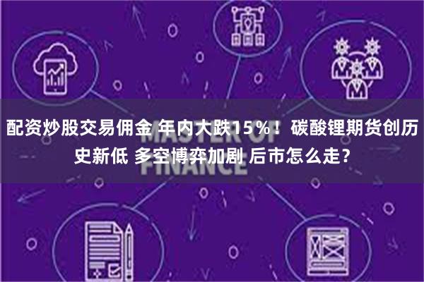 配资炒股交易佣金 年内大跌15％！碳酸锂期货创历史新低 多空博弈加剧 后市怎么走？