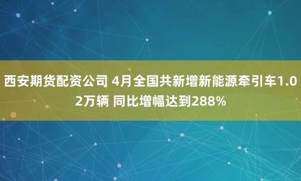 西安期货配资公司 4月全国共新增新能源牵引车1.02万辆 同比增幅达到288%