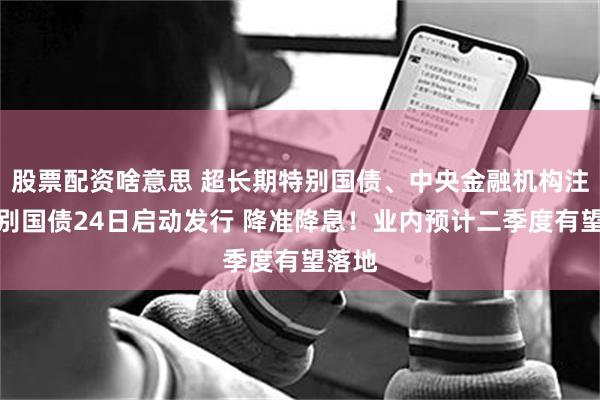 股票配资啥意思 超长期特别国债、中央金融机构注资特别国债24日启动发行 降准降息！业内预计二季度有望落地