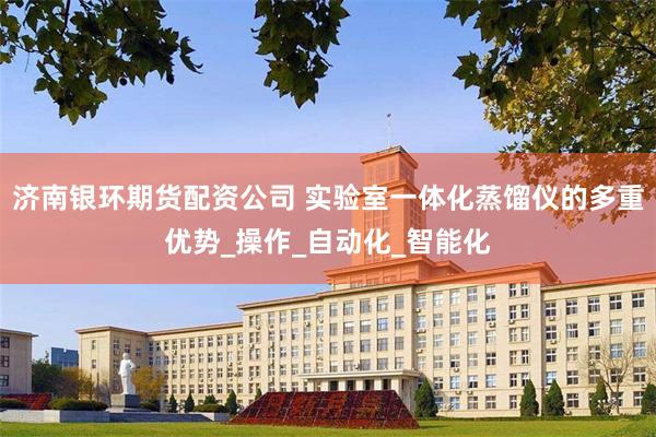 济南银环期货配资公司 实验室一体化蒸馏仪的多重优势_操作_自动化_智能化