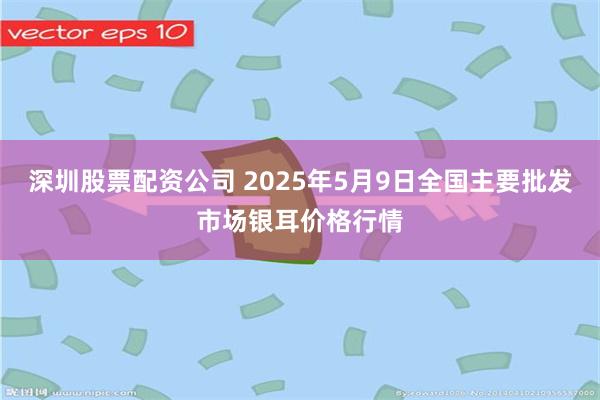 深圳股票配资公司 2025年5月9日全国主要批发市场银耳价格行情