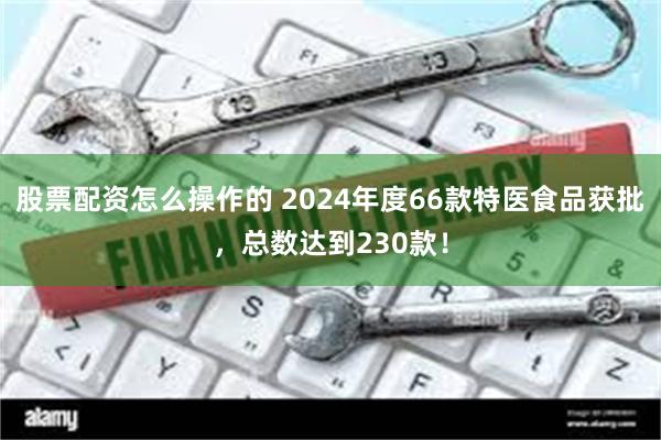 股票配资怎么操作的 2024年度66款特医食品获批，总数达到230款！