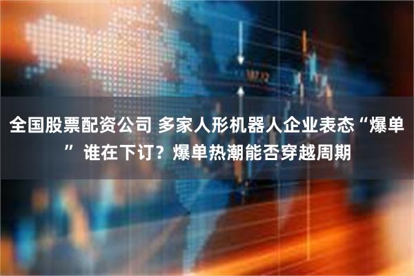 全国股票配资公司 多家人形机器人企业表态“爆单” 谁在下订？爆单热潮能否穿越周期
