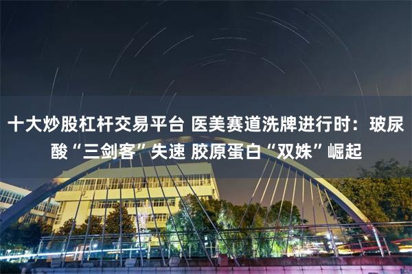 十大炒股杠杆交易平台 医美赛道洗牌进行时：玻尿酸“三剑客”失速 胶原蛋白“双姝”崛起