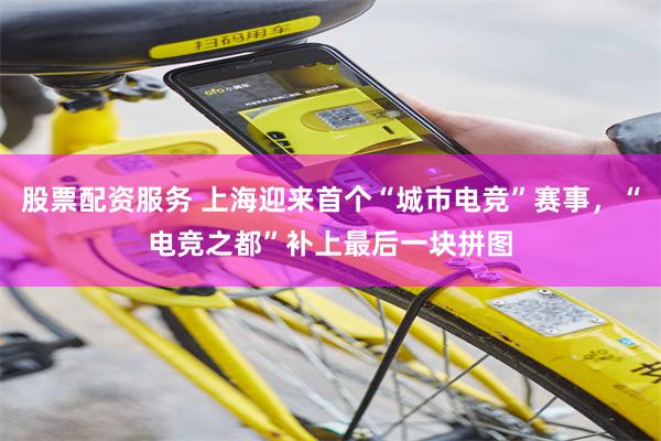 股票配资服务 上海迎来首个“城市电竞”赛事，“电竞之都”补上最后一块拼图