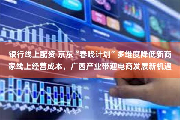 银行线上配资 京东“春晓计划”多维度降低新商家线上经营成本，广西产业带迎电商发展新机遇