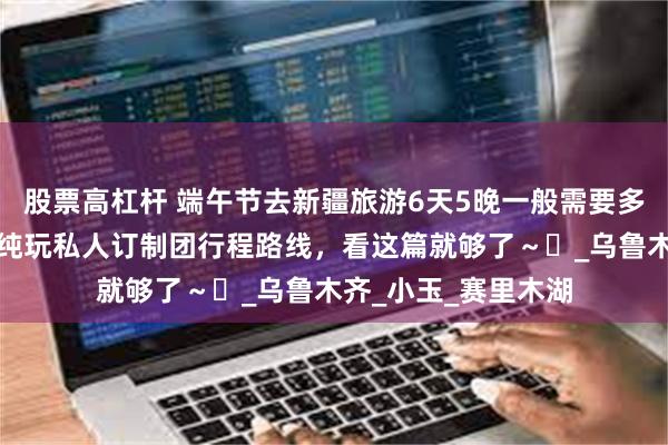 股票高杠杆 端午节去新疆旅游6天5晚一般需要多少钱？伊犁白沙湖纯玩私人订制团行程路线，看这篇就够了～​_乌鲁木齐_小玉_赛里木湖