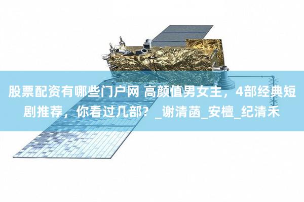 股票配资有哪些门户网 高颜值男女主，4部经典短剧推荐，你看过几部？_谢清菡_安檀_纪清禾
