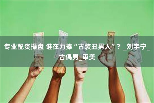 专业配资操盘 谁在力捧“古装丑男人”？_刘宇宁_古偶男_审美