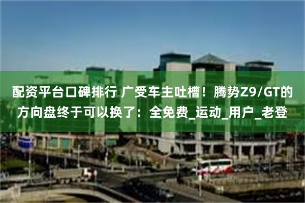 配资平台口碑排行 广受车主吐槽！腾势Z9/GT的方向盘终于可以换了：全免费_运动_用户_老登