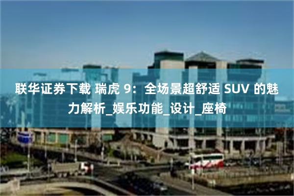 联华证券下载 瑞虎 9：全场景超舒适 SUV 的魅力解析_娱乐功能_设计_座椅