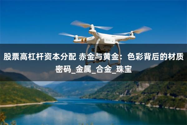股票高杠杆资本分配 赤金与黄金：色彩背后的材质密码_金属_合金_珠宝