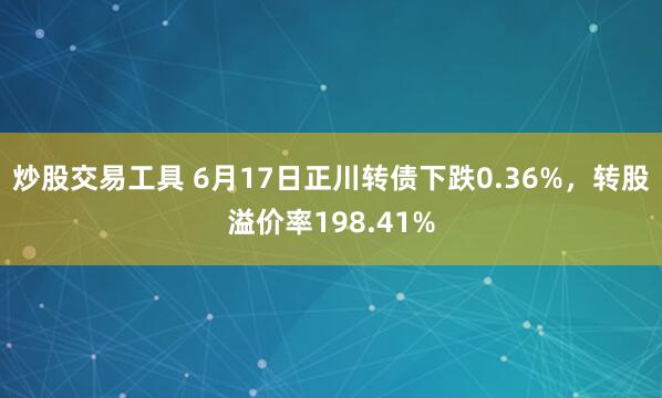炒股交易工具 6月17日正川转债下跌0.36%，转股溢价率198.41%