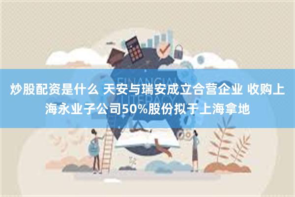 炒股配资是什么 天安与瑞安成立合营企业 收购上海永业子公司50%股份拟于上海拿地