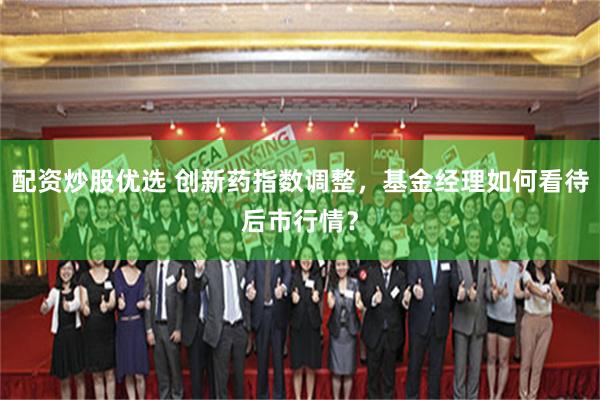 配资炒股优选 创新药指数调整，基金经理如何看待后市行情？
