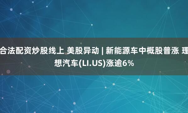 合法配资炒股线上 美股异动 | 新能源车中概股普涨 理想汽车(LI.US)涨逾6%