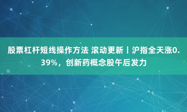 股票杠杆短线操作方法 滚动更新丨沪指全天涨0.39%，创新药概念股午后发力