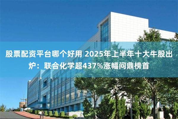股票配资平台哪个好用 2025年上半年十大牛股出炉：联合化学超437%涨幅问鼎榜首
