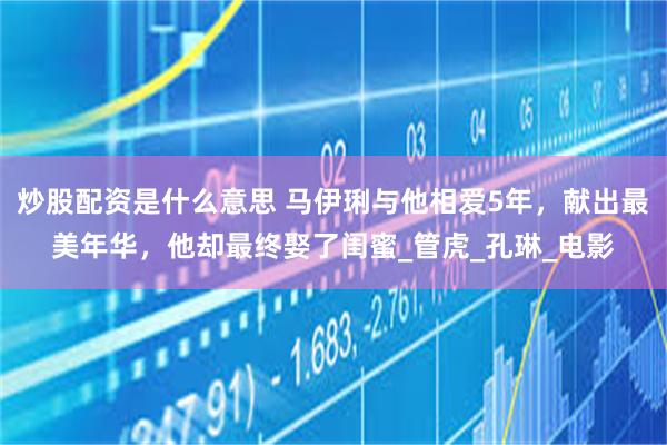 炒股配资是什么意思 马伊琍与他相爱5年，献出最美年华，他却最终娶了闺蜜_管虎_孔琳_电影
