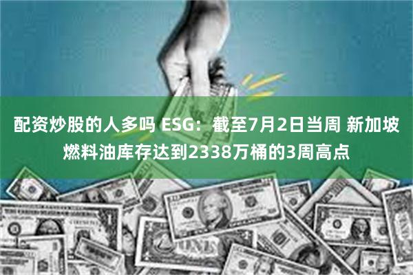 配资炒股的人多吗 ESG：截至7月2日当周 新加坡燃料油库存达到2338万桶的3周高点